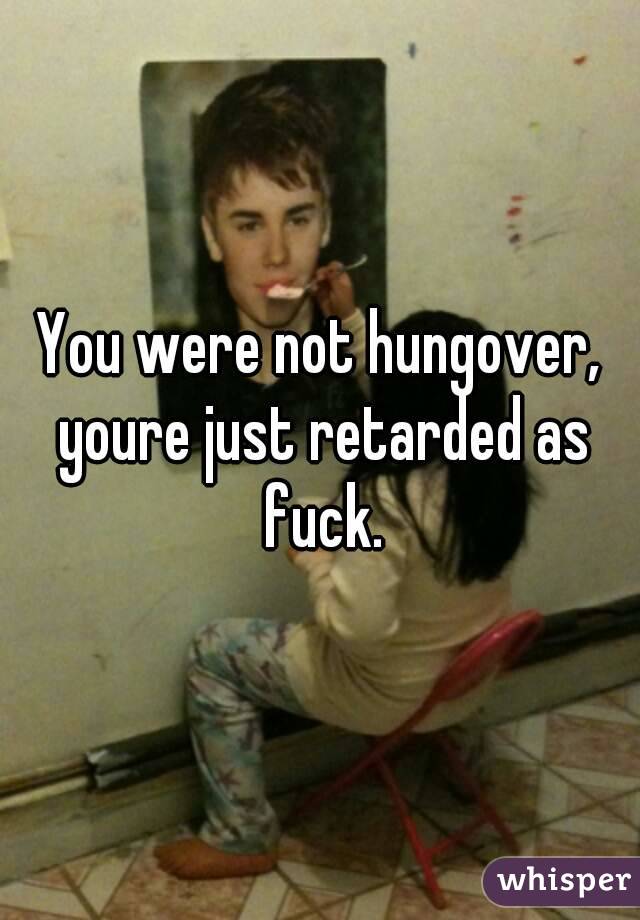 You were not hungover, youre just retarded as fuck.
