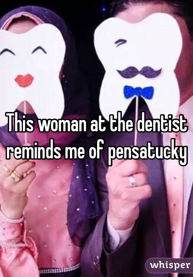 This woman at the dentist reminds me of pensatucky