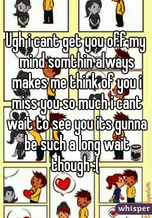 Ugh i cant get you off my mind somthin always makes me think of you i miss you so much i cant wait to see you its gunna be such a long wait though :( 