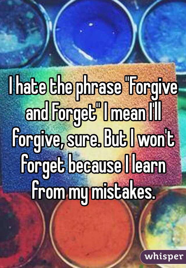 I hate the phrase "Forgive and Forget" I mean I'll forgive, sure. But I won't forget because I learn from my mistakes. 