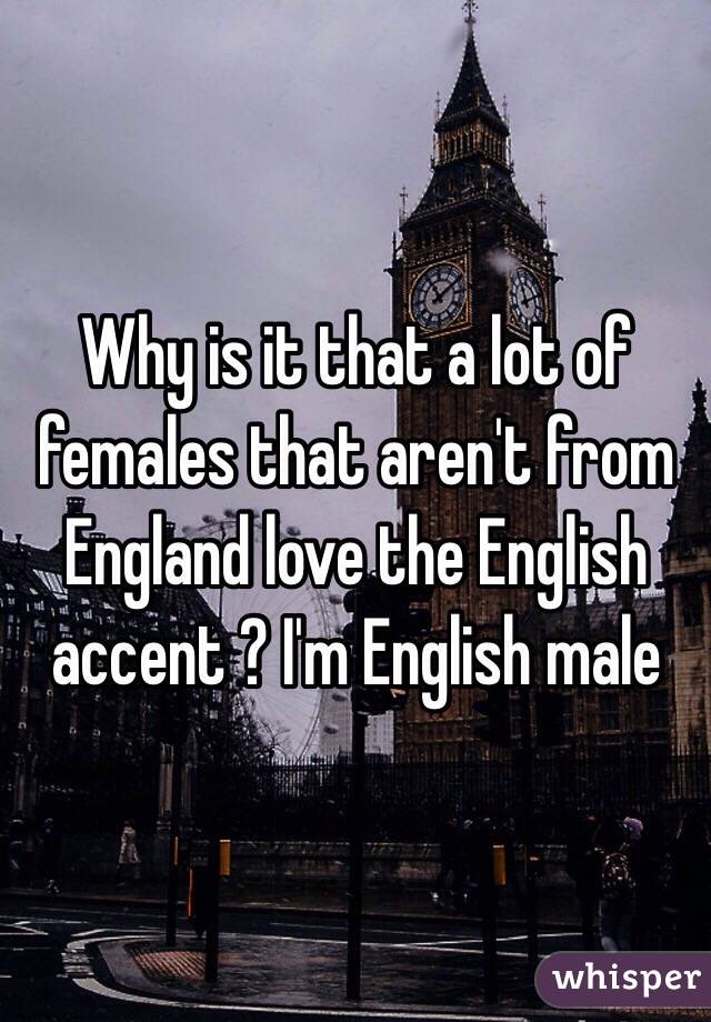 Why is it that a lot of females that aren't from England love the English accent ? I'm English male 