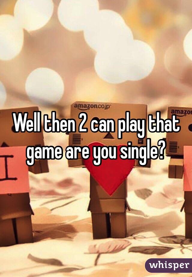 Well then 2 can play that game are you single?