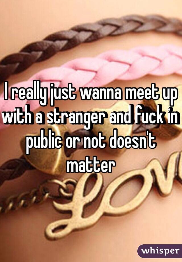 I really just wanna meet up with a stranger and fuck in public or not doesn't matter