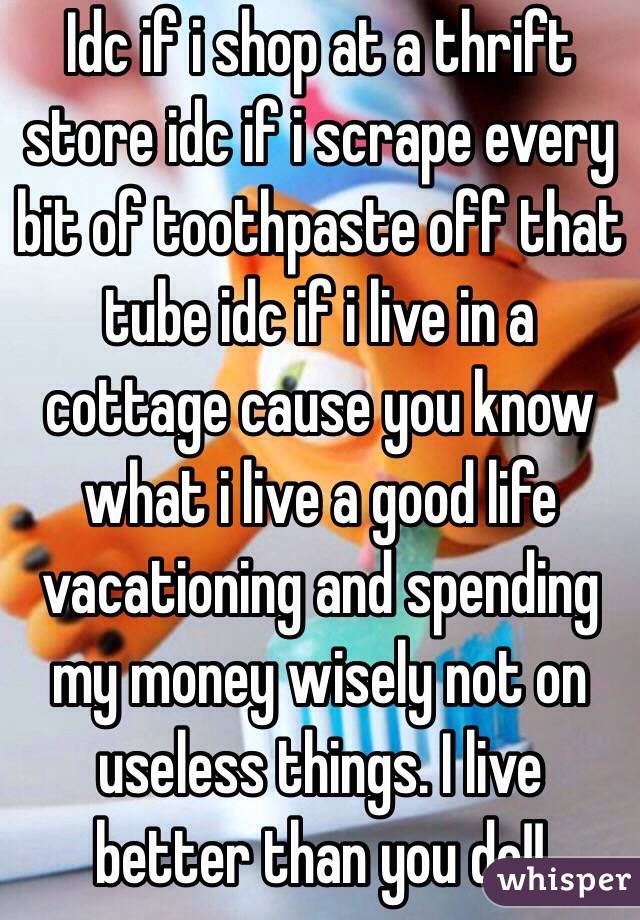 Idc if i shop at a thrift store idc if i scrape every bit of toothpaste off that tube idc if i live in a cottage cause you know what i live a good life vacationing and spending my money wisely not on useless things. I live better than you do!!