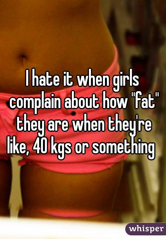 I hate it when girls complain about how "fat" they are when they're like, 40 kgs or something  