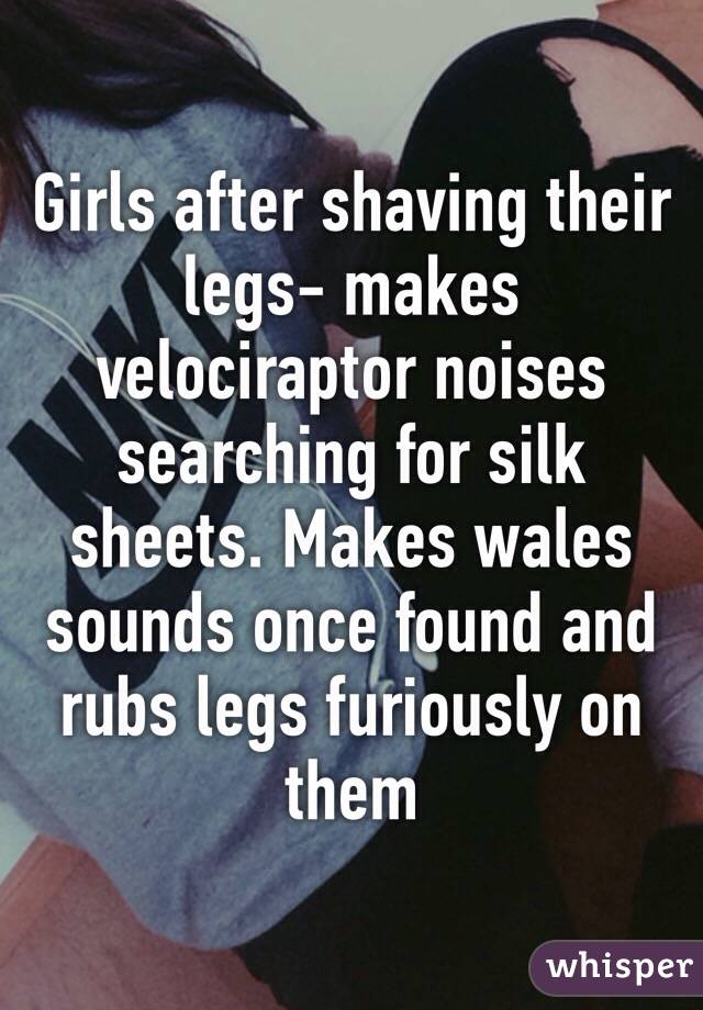 Girls after shaving their legs- makes velociraptor noises searching for silk sheets. Makes wales sounds once found and rubs legs furiously on them 