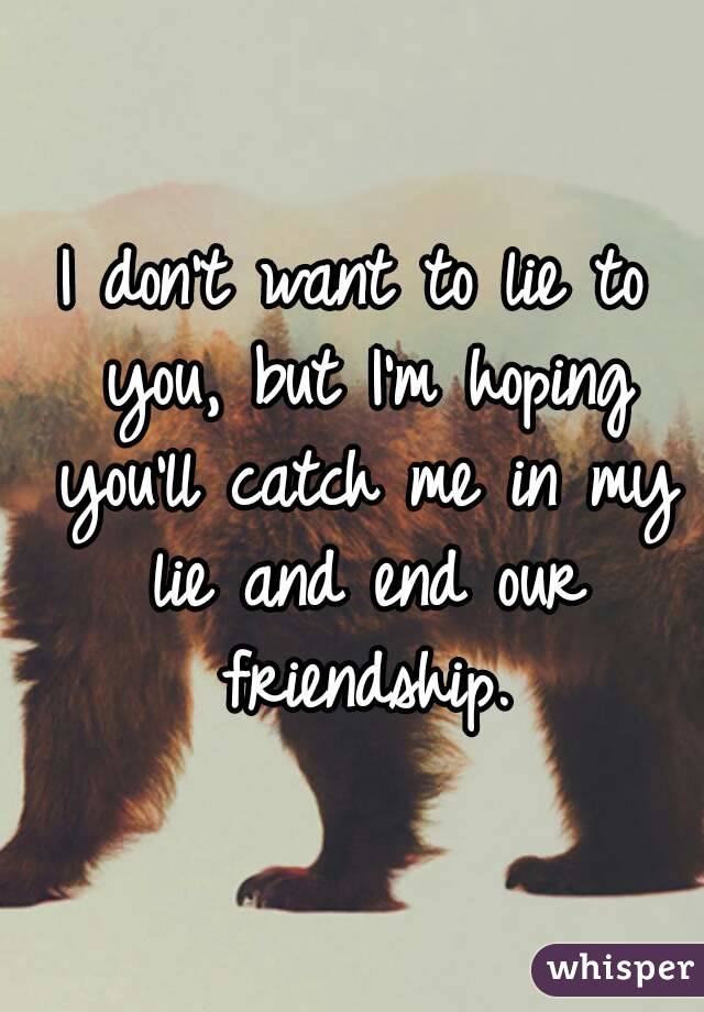 I don't want to lie to you, but I'm hoping you'll catch me in my lie and end our friendship.