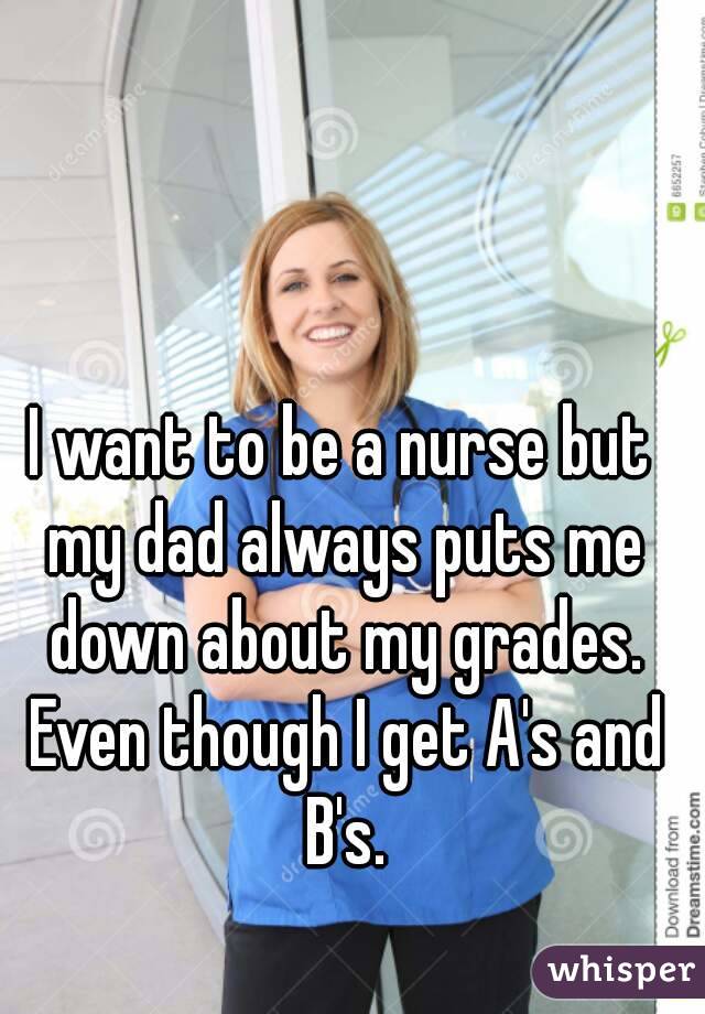 I want to be a nurse but my dad always puts me down about my grades. Even though I get A's and B's.