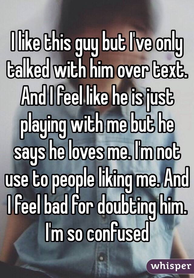 I like this guy but I've only talked with him over text. And I feel like he is just playing with me but he says he loves me. I'm not use to people liking me. And I feel bad for doubting him. I'm so confused   
