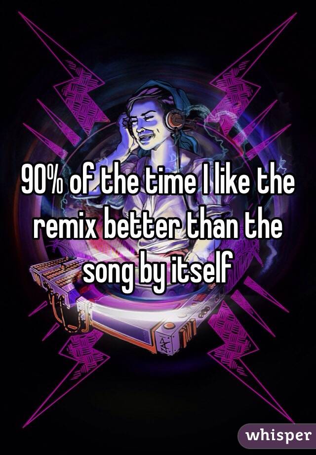 90% of the time I like the remix better than the song by itself 