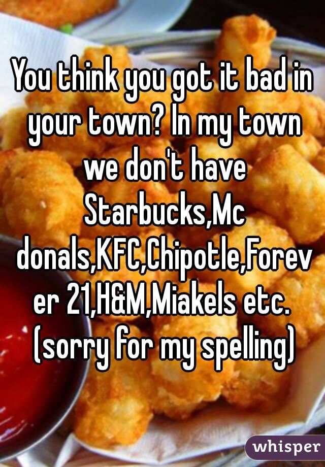 You think you got it bad in your town? In my town we don't have Starbucks,Mc donals,KFC,Chipotle,Forever 21,H&M,Miakels etc. (sorry for my spelling)