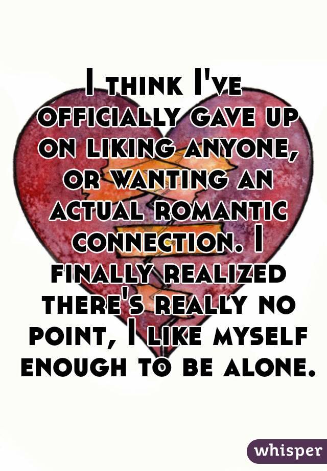 I think I've officially gave up on liking anyone, or wanting an actual romantic connection. I finally realized there's really no point, I like myself enough to be alone.