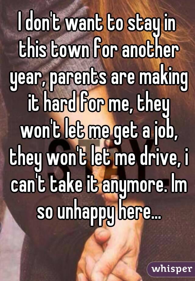 I don't want to stay in this town for another year, parents are making it hard for me, they won't let me get a job, they won't let me drive, i can't take it anymore. Im so unhappy here...