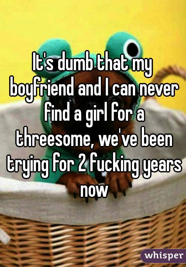 It's dumb that my boyfriend and I can never find a girl for a threesome, we've been trying for 2 fucking years now