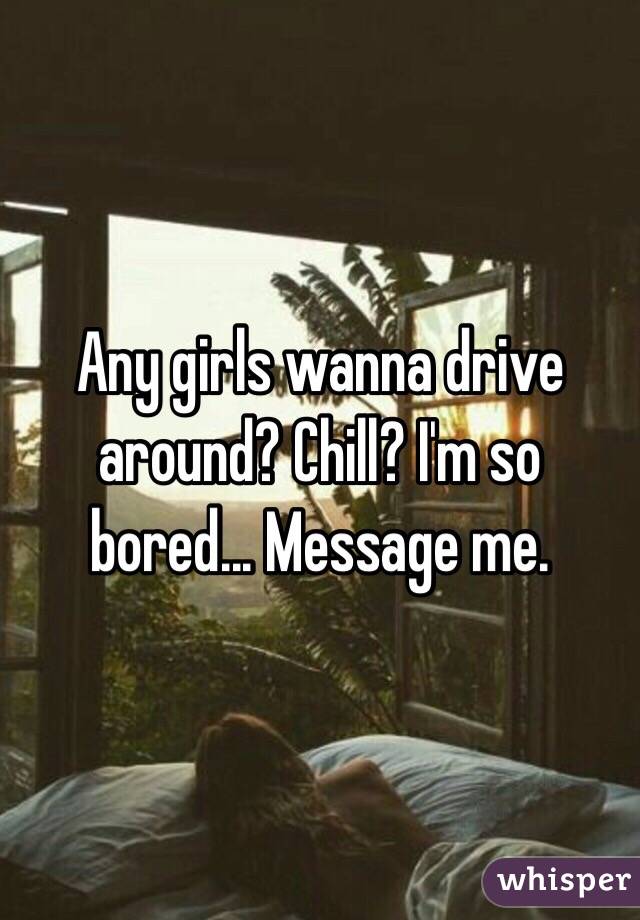 Any girls wanna drive around? Chill? I'm so bored... Message me.