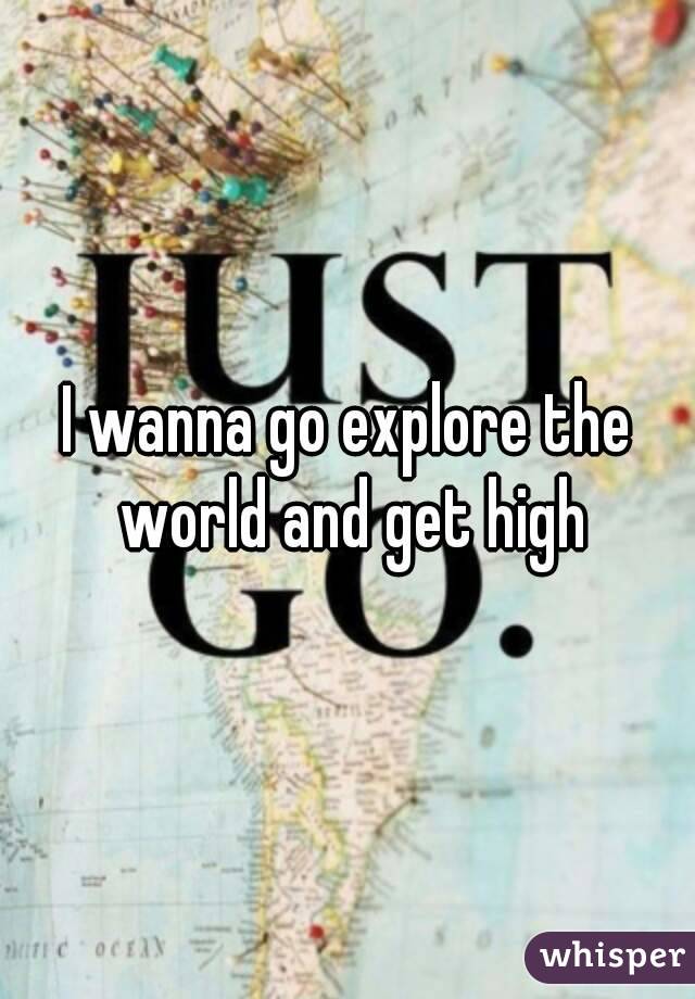 I wanna go explore the world and get high