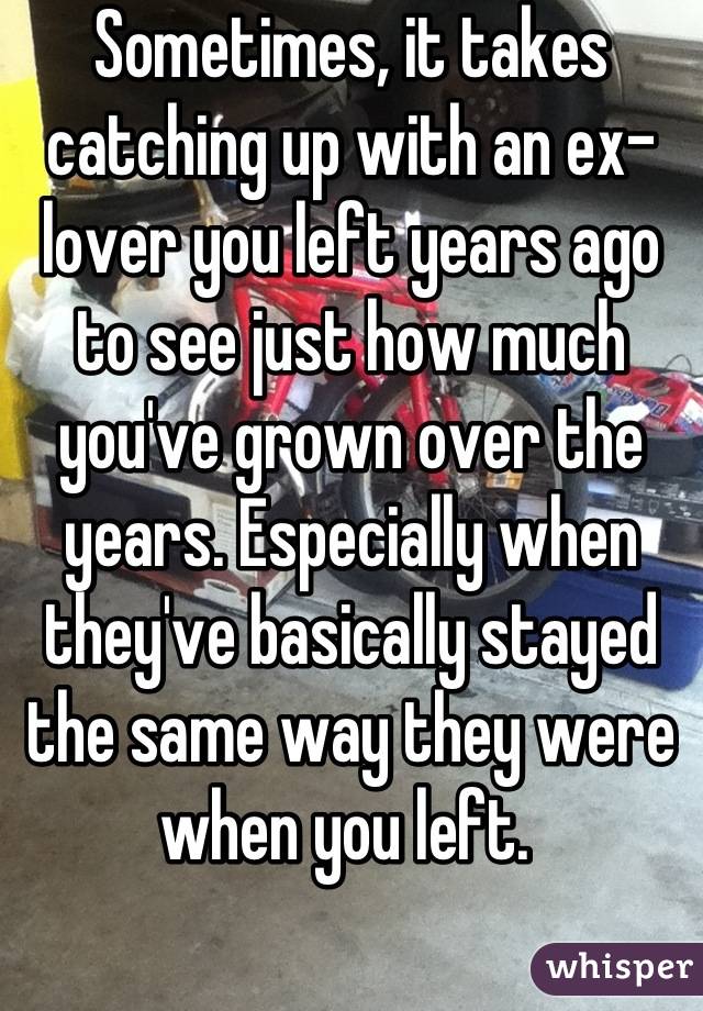 Sometimes, it takes catching up with an ex-lover you left years ago to see just how much you've grown over the years. Especially when they've basically stayed the same way they were when you left. 