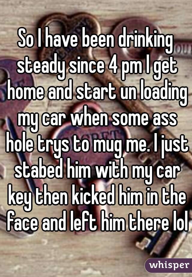 So I have been drinking steady since 4 pm I get home and start un loading my car when some ass hole trys to mug me. I just stabed him with my car key then kicked him in the face and left him there lol