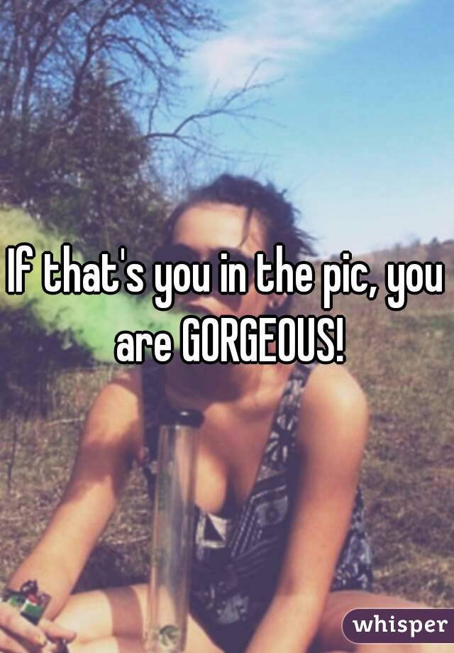 If that's you in the pic, you are GORGEOUS!