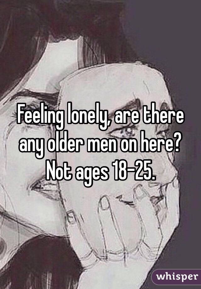 Feeling lonely, are there any older men on here? Not ages 18-25. 