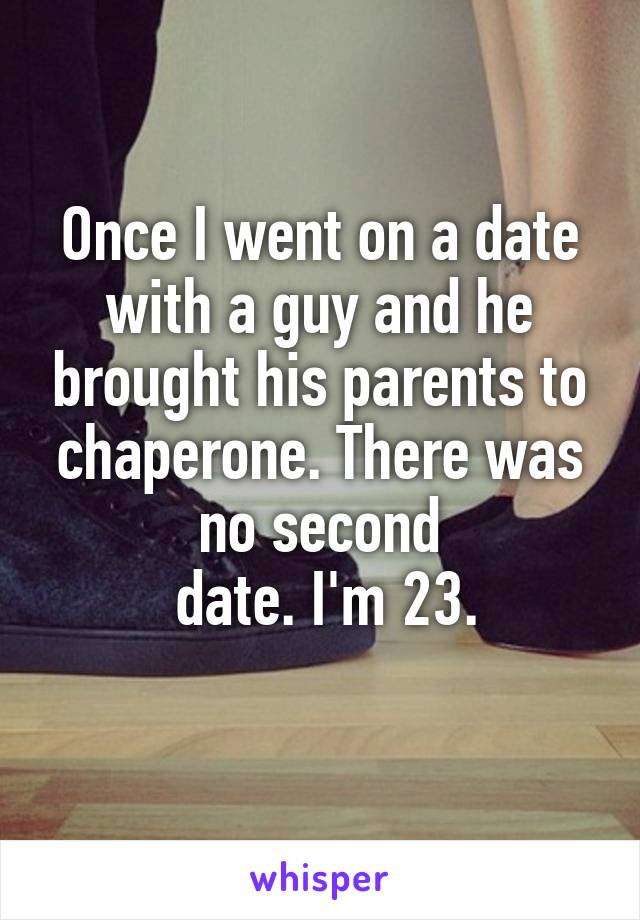 Once I went on a date with a guy and he brought his parents to chaperone. There was no second
 date. I'm 23.
