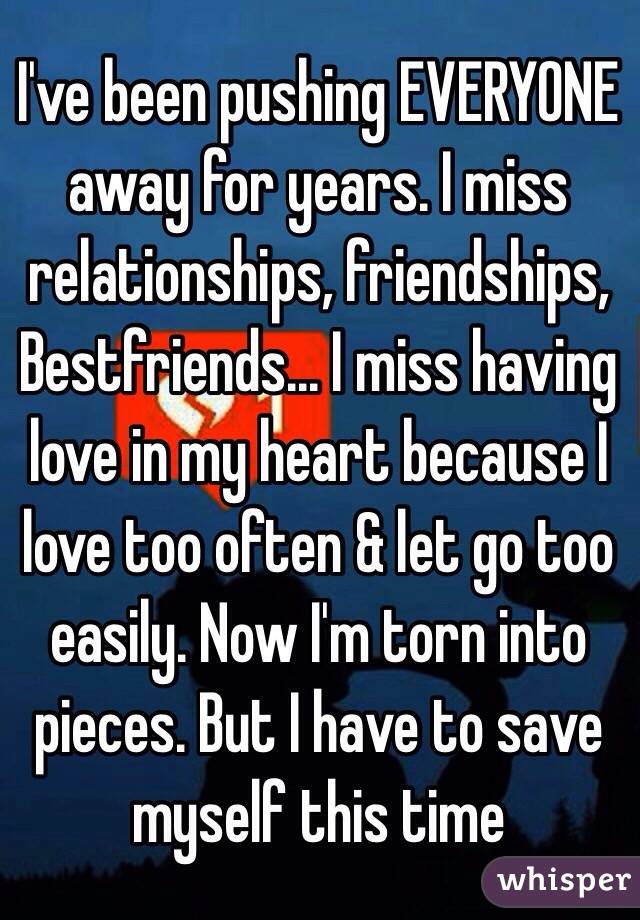 I've been pushing EVERYONE away for years. I miss relationships, friendships, Bestfriends... I miss having love in my heart because I love too often & let go too easily. Now I'm torn into pieces. But I have to save myself this time