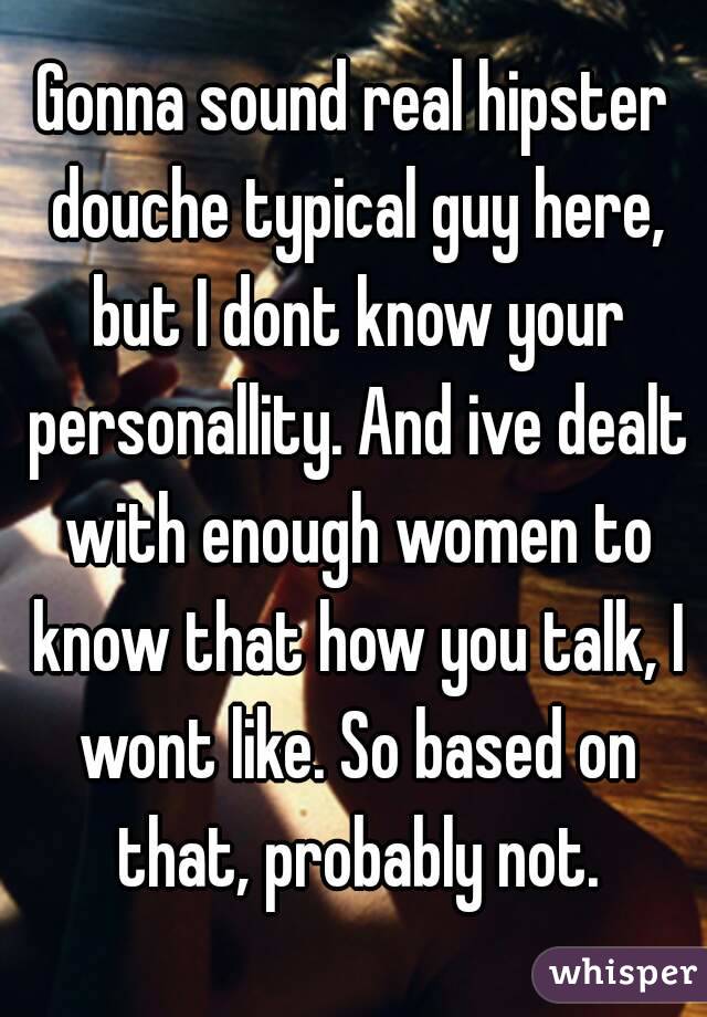 Gonna sound real hipster douche typical guy here, but I dont know your personallity. And ive dealt with enough women to know that how you talk, I wont like. So based on that, probably not.