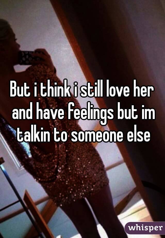 But i think i still love her and have feelings but im talkin to someone else