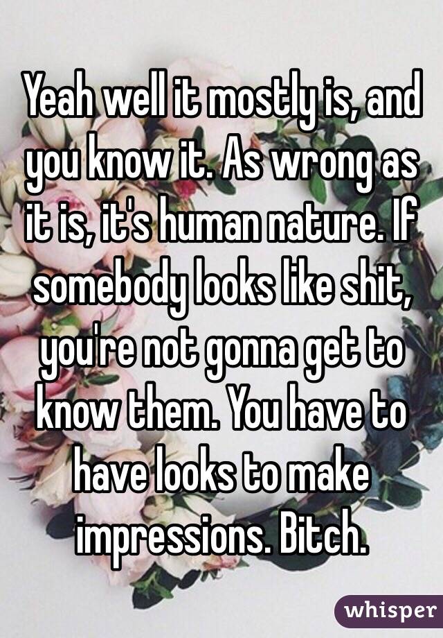 Yeah well it mostly is, and you know it. As wrong as it is, it's human nature. If somebody looks like shit, you're not gonna get to know them. You have to have looks to make impressions. Bitch. 