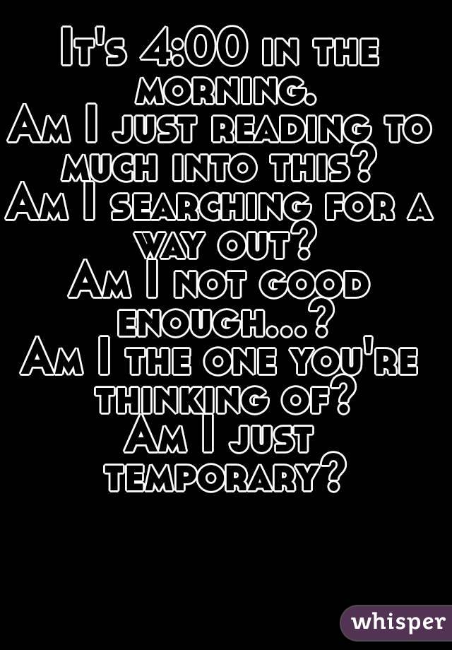 It's 4:00 in the morning.
Am I just reading to much into this? 
Am I searching for a way out?
Am I not good enough...?
Am I the one you're thinking of?
Am I just temporary?