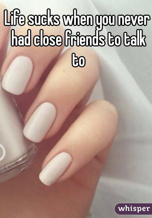 Life sucks when you never had close friends to talk to