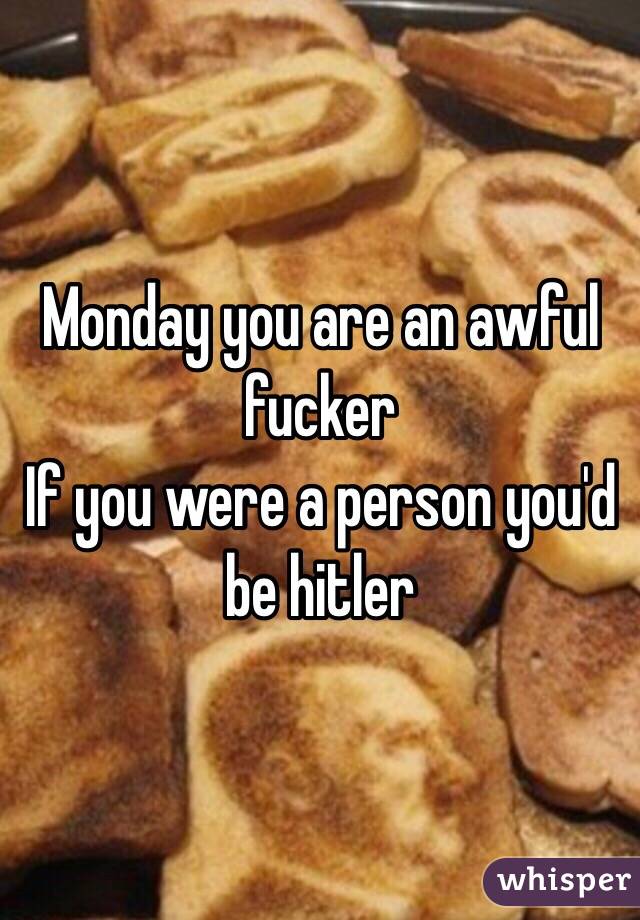 Monday you are an awful fucker 
If you were a person you'd be hitler 