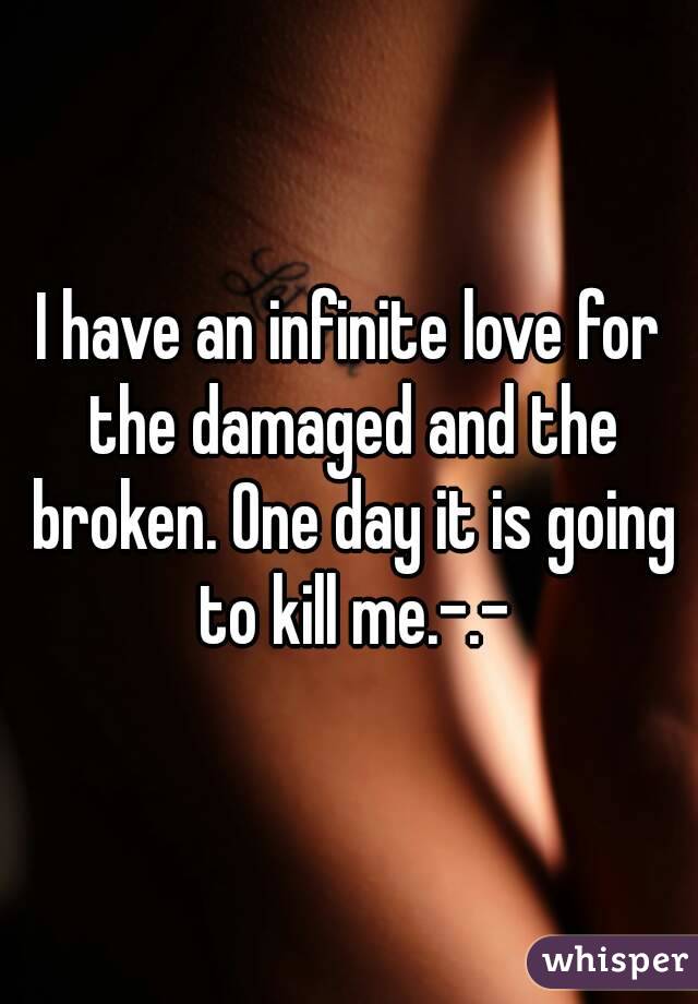 I have an infinite love for the damaged and the broken. One day it is going to kill me.-.-