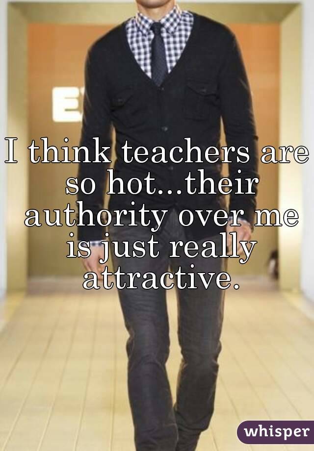 I think teachers are so hot...their authority over me is just really attractive.