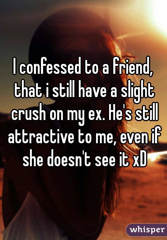 I confessed to a friend, that i still have a slight crush on my ex. He's still attractive to me, even if she doesn't see it xD