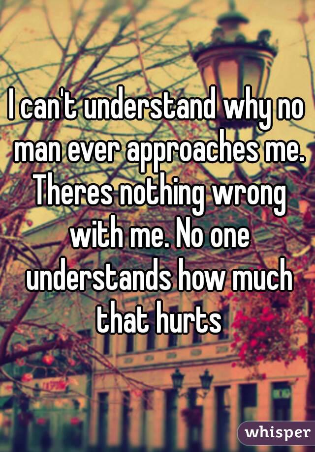 I can't understand why no man ever approaches me. Theres nothing wrong with me. No one understands how much that hurts