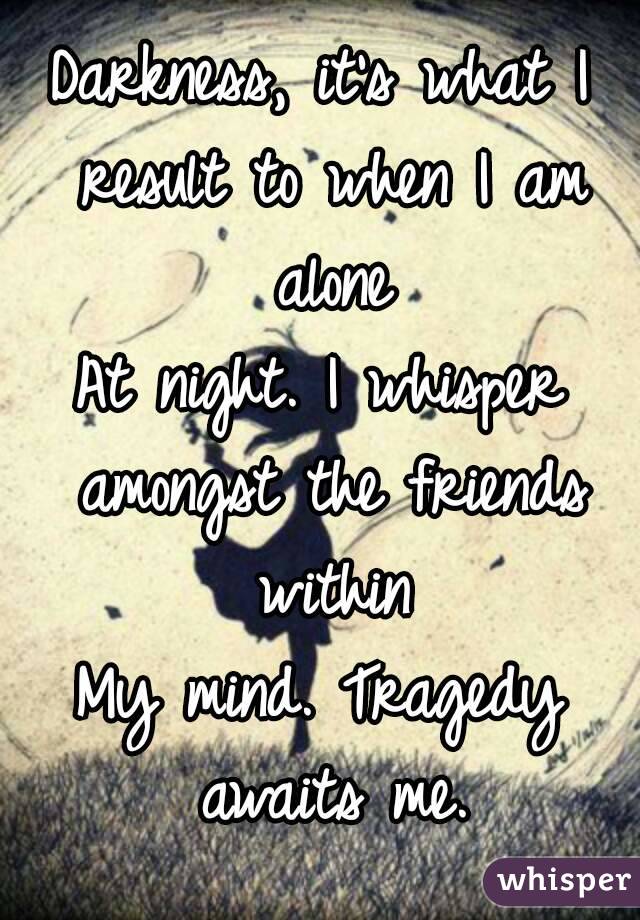 Darkness, it's what I result to when I am alone
At night. I whisper amongst the friends within
My mind. Tragedy awaits me.