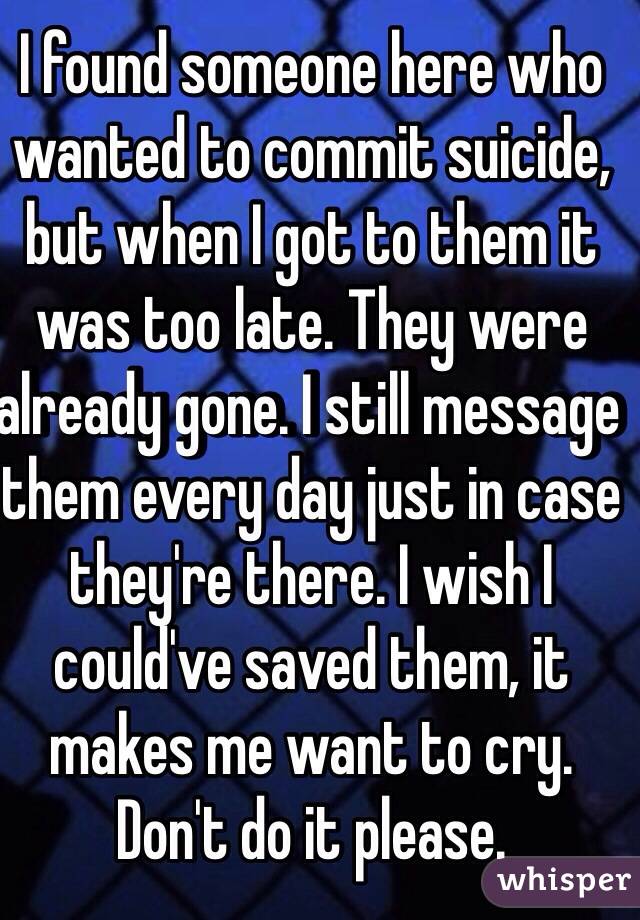 I found someone here who wanted to commit suicide, but when I got to them it was too late. They were already gone. I still message them every day just in case they're there. I wish I could've saved them, it makes me want to cry.
Don't do it please.