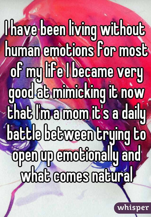 I have been living without human emotions for most of my life I became very good at mimicking it now that I'm a mom it's a daily battle between trying to open up emotionally and what comes natural