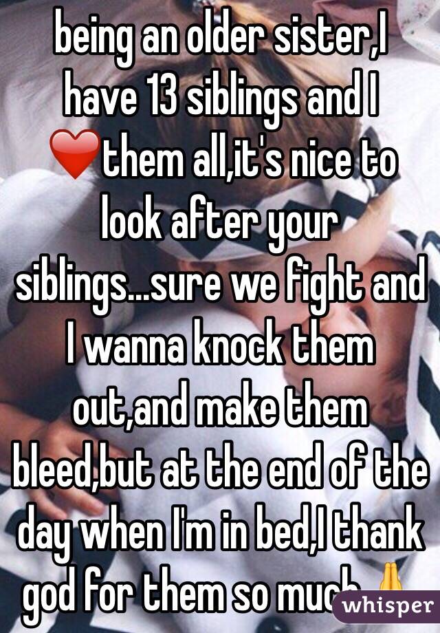  being an older sister,I have 13 siblings and I ❤️them all,it's nice to look after your siblings...sure we fight and I wanna knock them out,and make them bleed,but at the end of the day when I'm in bed,I thank god for them so much🙏