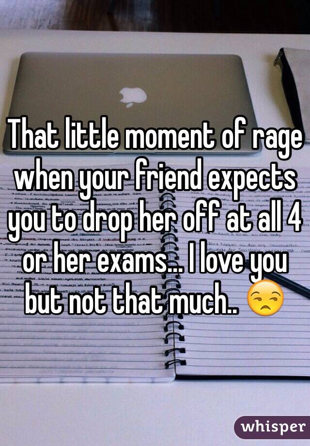 That little moment of rage when your friend expects you to drop her off at all 4 or her exams... I love you but not that much.. 😒