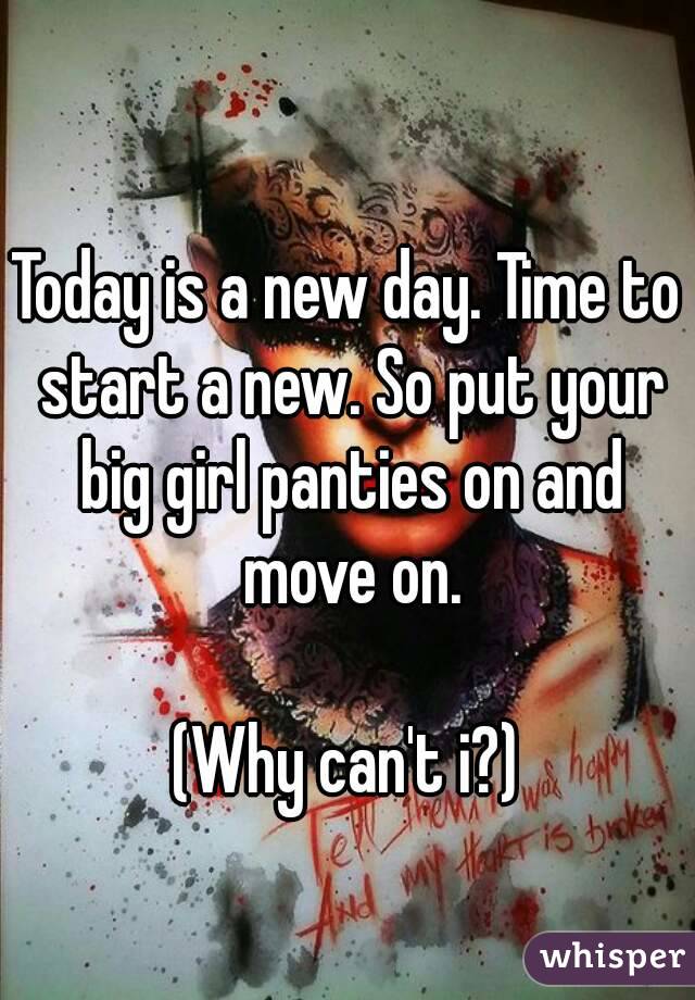 Today is a new day. Time to start a new. So put your big girl panties on and move on.

(Why can't i?)