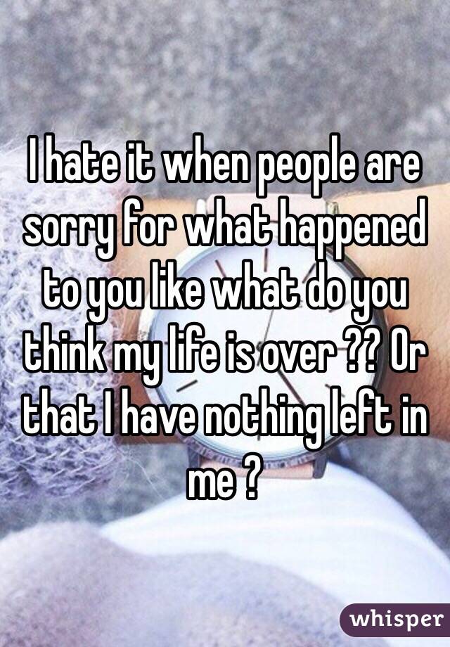 I hate it when people are sorry for what happened to you like what do you think my life is over ?? Or that I have nothing left in me ?