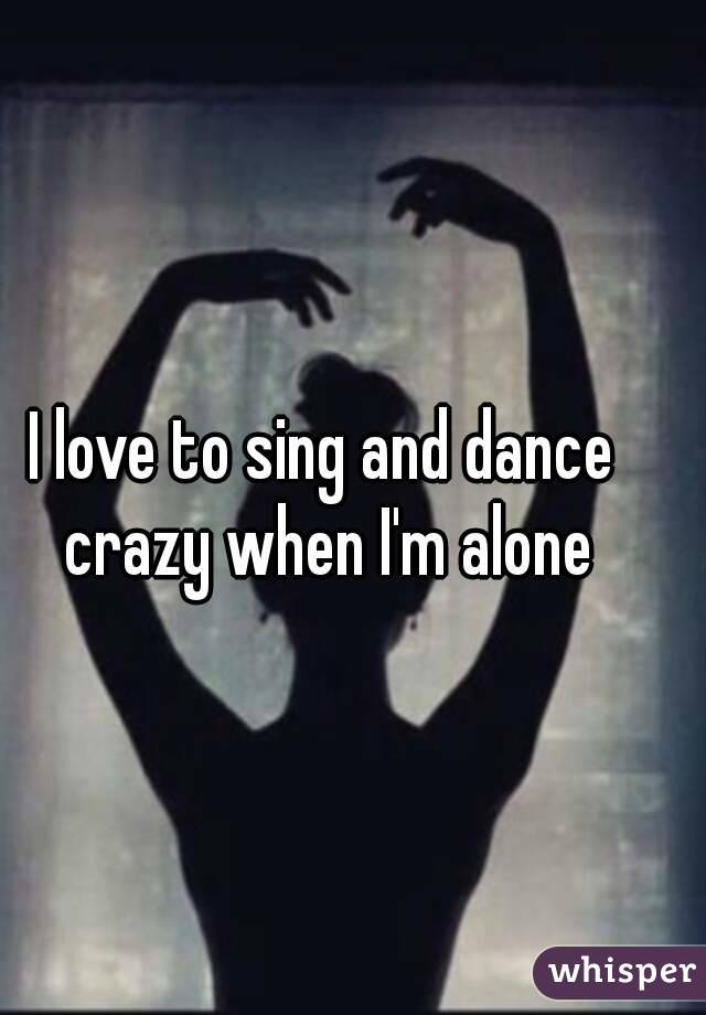 I love to sing and dance crazy when I'm alone