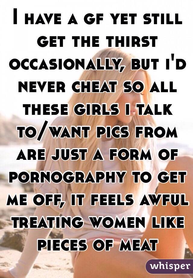 I have a gf yet still get the thirst occasionally, but i'd never cheat so all these girls i talk to/want pics from are just a form of pornography to get me off, it feels awful treating women like pieces of meat