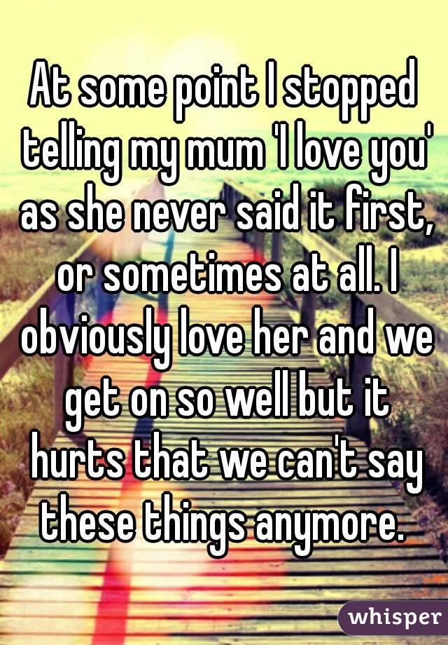 At some point I stopped telling my mum 'I love you' as she never said it first, or sometimes at all. I obviously love her and we get on so well but it hurts that we can't say these things anymore. 