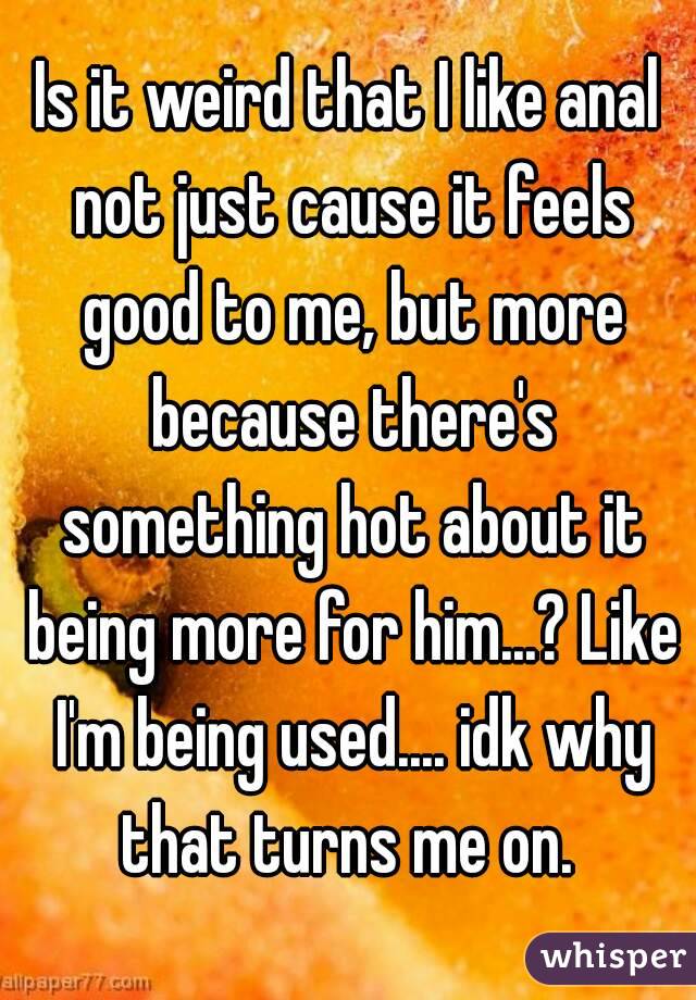 Is it weird that I like anal not just cause it feels good to me, but more because there's something hot about it being more for him...? Like I'm being used.... idk why that turns me on. 