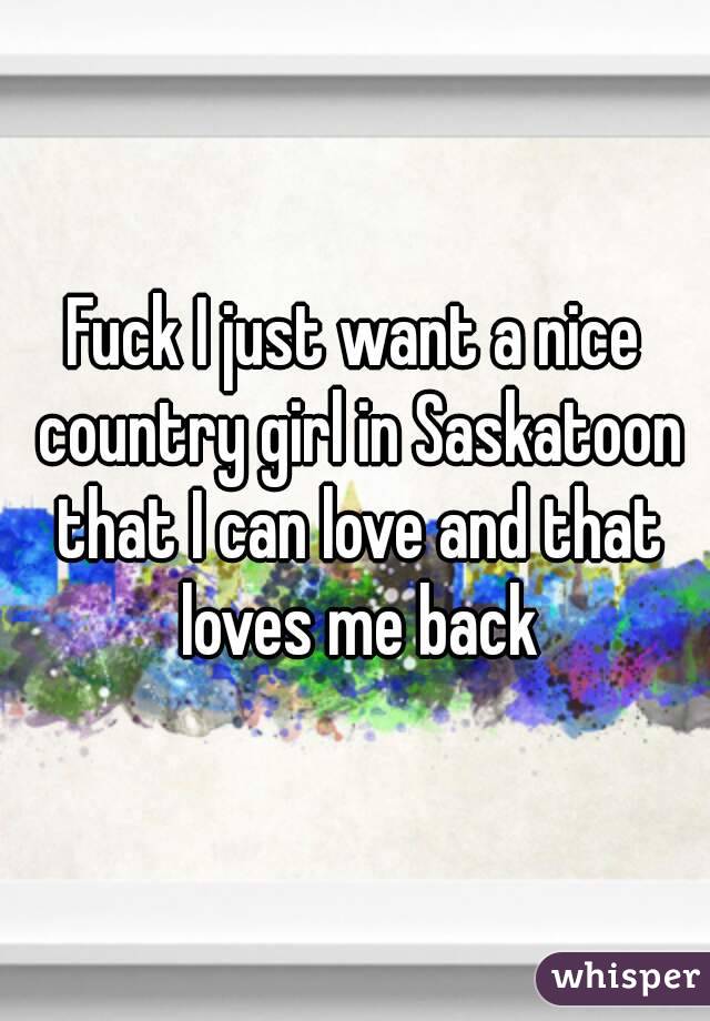 Fuck I just want a nice country girl in Saskatoon that I can love and that loves me back