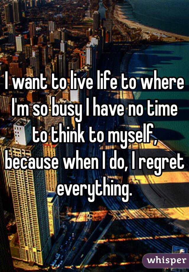 I want to live life to where I'm so busy I have no time to think to myself, because when I do, I regret everything. 