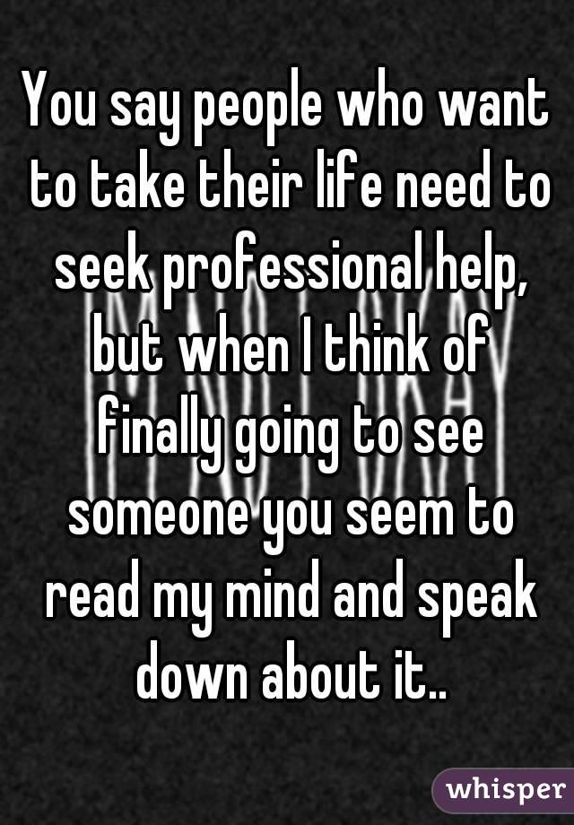 You say people who want to take their life need to seek professional help, but when I think of finally going to see someone you seem to read my mind and speak down about it..